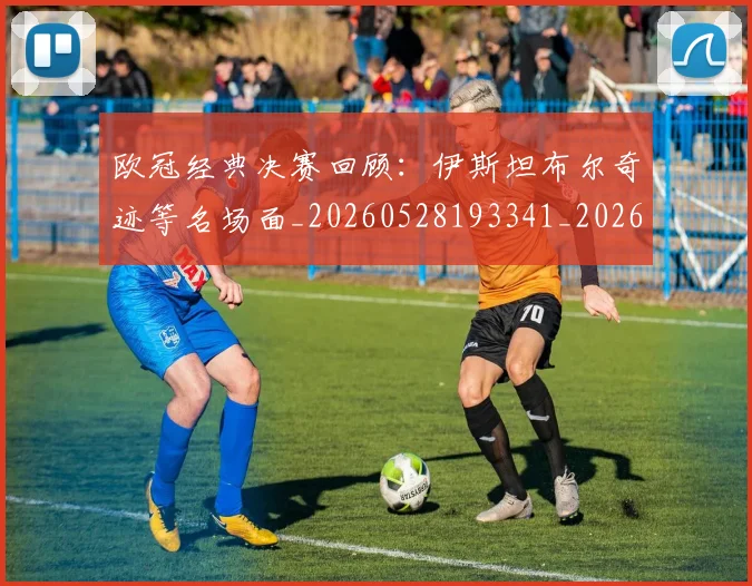 欧冠经典决赛回顾：伊斯坦布尔奇迹等名场面_20260528193341_20260708190710