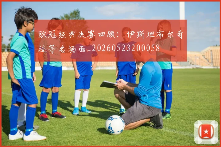 欧冠经典决赛回顾:伊斯坦布尔奇迹等名场面_20260523200058