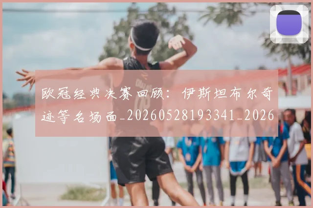 欧冠经典决赛回顾:伊斯坦布尔奇迹等名场面_20260528193341_20260708190710