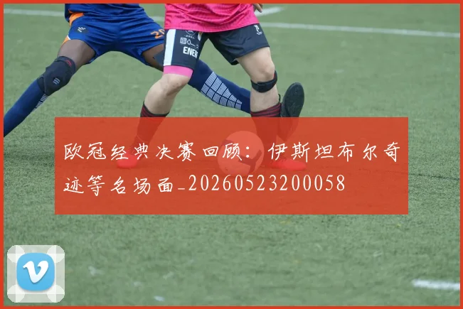 欧冠经典决赛回顾:伊斯坦布尔奇迹等名场面_20260523200058